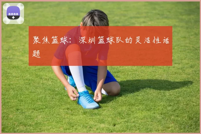 聚焦篮球：深圳篮球队的灵活性话题